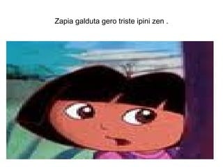 Zapia galduta gero triste ipini zen .
 