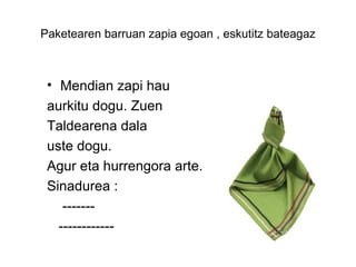Paketearen barruan zapia egoan , eskutitz bateagaz



 • Mendian zapi hau
 aurkitu dogu. Zuen
 Taldearena dala
 uste dogu.
 Agur eta hurrengora arte.
 Sinadurea :
    -------
   ------------
 