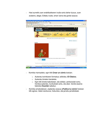 -   Hasi aurretik zuen erabiltzailearen irudia sortu behar duzue, zuen
    avatarra, alegia. Editatu irudia, eman izena eta gorde ezazue.




-   Komikia marrazteko, egin klik Crear un cómic botoian.

       o   Aukeratu komikiaren formatua; adibidez, El Clásico.
       o   Aukeratu bineten banaketa.
       o   Egin klik bineta bakoitzean, eta editatu: pertsonaiak sortu,
           hondoa aukeratu, bunbuiloak sortu, eta abar. Gorde eszena
           bakoitza Guardar sakatuz.
-   Komikia amaitutakoan, argitaratu ezazue ¡Publica tu cómic! botoian
    klik eginez. Idatzi izenburua, hizkuntza, eta jarraitu jarraibideak.
 
