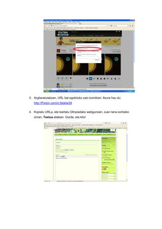 3. Argitaratutakoan, URL bat egokituko zaio komikiari. Itxura hau du:
   http://Pixton.com/ic:lbbktw39


4. Kopiatu URLa, eta txertatu Olinpiadako webgunean, zuen lana sortzeko
   orrian, Testua atalean. Gorde, eta kito!
 