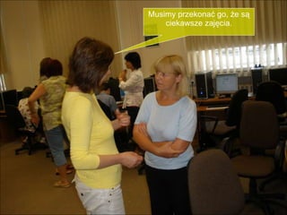 Musimy przekonać go, że są ciekawsze zajęcia. 