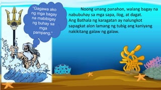 Noong unang panahon, walang bagay na
nabubuhay sa mga sapa, ilog, at dagat.
Ang Bathala ng karagatan ay nalungkot
sapagkat alon lamang ng tubig ang kaniyang
nakikitang galaw ng galaw.
 