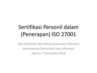 Sertifikasi Personil dalam
(Penerapan) ISO 27001
Sub Direktorat Tata Kelola Keamanan Informasi
Kementerian Komunikasi dan Informasi
Jakarta, 7 Desember 2016
 