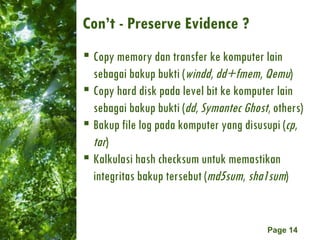 Con’t - Preserve Evidence ? Copy memory dan transfer ke komputer lain sebagai bakup bukti ( windd ,  dd+fmem ,  Qemu ) Copy hard disk pada level bit ke komputer lain sebagai bakup bukti ( dd ,  Symantec Ghost , others) Bakup file log pada komputer yang disusupi ( cp ,  tar ) Kalkulasi hash checksum untuk memastikan integritas bakup tersebut ( md5sum ,  sha1sum ) 