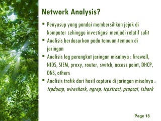 Network Analysis? Penyusup yang pandai membersihkan jejak di komputer sehingga investigasi menjadi relatif sulit Analisis berdasarkan pada temuan-temuan di jaringan Analisis log perangkat jaringan misalnya : firewall, NIDS, SIEM, proxy, router, switch, access point, DHCP, DNS, others Analisis trafik dari hasil capture di jaringan misalnya :  tcpdump, wireshark, ngrep, tcpxtract, pcapcat, tshark 