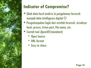 Indicator of Compromise? Ubah data hasil analisis & pengalaman forensik menjadi data intelligence digital   Pengelompokan logik dari artefak forensik, misalnya hash, proses, listen port, file name, etc. Contoh tool  OpenIOC  (mandiant) Open Source XML format Easy to share 