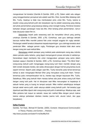 Komunikasi Interpersonal (B)
UNIVERSITAS KRISTEN PETRA SURABAYA 2
mengevaluasi hal tersebut (Gamble & Gamble. 2005. p,78). Dalam salah satu adegan
yang menggambarkan perceptual sets adalah saat Mrs. Oher, ibunda Mike didatangi oleh
Mrs. Tuohy. Awalnya ia tidak mau membukakan pintu untuk Mrs. Touhy, karena ia
berpikir orang yang berkulit putih dan berpakaian rapi itu adalah seseorang yang datang
dari pihak pemerintahan yang biasanya datang untuk menagih hutang. Pemikiran tersebut
berkaitan dengan pandangan masa lalu Mrs. Oher tentang pihak pemerintahan, namun
tidak ditunjukan dalam film ini.
Selectivities terjadi pada seseorang saat dia menyeleksi stimuli yang penting
untuknya (Gamble & Gamble. 2005. p,78). Contohnya, saat guru olahraga sekolah
barunya melihat Mike memiliki potensi fisik untuk menjadi anggota tim rugby sekolah.
Pandangan selektif tersebut didasarkan kepada kepentingan guru olahraga tersebut akan
perekrutan Mike sebagai pemain rugby. Pandangan guru tersebut tidak akan sama
dengan orang lain saat melihat Mike.
Stereotypes adalah persepsi yang melekat pada sekelompok orang atau individu
dalam periode waktu tertentu, yang dapat mempengaruhi proses stimulasi di sekitarnya.
Generalisasi dapat membantu kita untuk menggunakan persepsi yang sama dalam
keadaan apapun (Gamble & Gamble. 2005. p,79). Contohnya dalam “The Blind Side”,
orang-orang berkulit putih menganggap orang-orang kulit hitam memiliki derajat yang
lebih rendah daripada mereka, dan selalu dihubungkan dengan hal-hal yang berbau buruk
seperti kriminal. Seperti pada adegan saat Mrs. Tuohy bercerita pada teman-temannya
bahwa ia akan mengangkat Michael Oher yang merupakan orang kulit hitam. Teman-
temannya justru mempertanyakan hal itu, mereka ragu dengan keputusan Mrs. Tuohy.
Sebaliknya, Mike yang berkulit hitam merasa bahwa ada jarak antara orang kulit hitam
dengan orang kulit putih. Hal ini ditunjukan saat Mike menuangkan isi kepalanya di
sebuah kertas yang ia buang ke tempat sampah. Mike melihat sekelilingnya terdapat
banyak sekali warna putih, salah satunya adalah orang berkulit putih. Hal tersebut juga
diperkuat saat Mike dijauhi oleh orang-orang kulit putih di sekolahnya. Misalnya saja, saat
Mike pertama kali masuk ke sekolah, siswa lain melihat Mike dengan penuh makna
karena adanya perbedaan diantara mereka (warna kulit, ukuran tubuh, dan gaya
berpakaian).
Daftar Pustaka
Gamble, Teri Kwal., Michael W Gamble. (2005). Contacts: Interpersonal Communication
in Theory, Practice, and Context. ...:Pearson
http://www.youtube.com/watch?v=dJ3kwMq18-8
 
