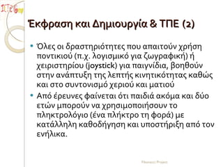 Έκφραση και Δημιουργία & ΤΠΕ   (2) Όλες οι δραστηριότητες που απαιτούν χρήση ποντικιού (π.χ. λογισμικό για ζωγραφική) ή χειριστηρίου ( joystick ) για παιγνίδια, βοηθούν στην ανάπτυξη της λεπτής κινητικότητας καθώς και στο συντονισμό χεριού και ματιού Από έρευνες φαίνεται ότι παιδιά ακόμα και δύο ετών μπορούν να χρησιμοποιήσουν το πληκτρολόγιο (ένα πλήκτρο τη φορά) με κατάλληλη καθοδήγηση και υποστήριξη από τον ενήλικα.  Fibonacci Project 