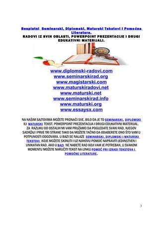 Besplatni Seminarski, Diplomski, Maturski Tekstovi i Pomoćna
Literatura.
RADOVI IZ SVIH OBLASTI, POWERPOINT PREZENTACIJE I DRUGI
EDUKATIVNI MATERIJALI.
www.diplomski-radovi.com
www.seminarskirad.org
www.magistarski.com
www.maturskiradovi.net
www.maturski.net
www.seminarskirad.info
www.maturski.org
www.essaysx.com
NA NAŠIM SAJTOVIMA MOŽETE PRONAĆI SVE, BILO DA JE TO SEMINARSKI, DIPLOMSKI
ILI MATURSKI TEKST, POWERPOINT PREZENTACIJA I DRUGI EDUKATIVNI MATERIJAL.
ZA RAZLIKU OD OSTALIH MI VAM PRUŽAMO DA POGLEDATE SVAKI RAD, NJEGOV
SADRŽAJ I PRVE TRI STRANE TAKO DA MOŽETE TAČNO DA ODABERETE ONO ŠTO VAM U
POTPUNOSTI ODGOVARA. U BAZI SE NALAZE SEMINARSKI, DIPLOMSKI I MATURSKI
TEKSTOVI KOJE MOŽETE SKINUTI I UZ NJIHOVU POMOĆ NAPRAVITI JEDINSTVEN I
UNIKATAN RAD. AKO U BAZI NE NAĐETE RAD KOJI VAM JE POTREBAN, U SVAKOM
MOMENTU MOŽETE NARUČITI TEKST NA LINKU POMOĆ PRI IZRADI TEKSTOVA I
POMOĆNE LITERATURE.
3
 