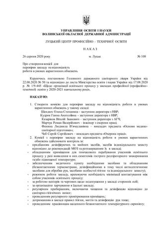 УПРАВЛІННЯ ОСВІТИ І НАУКИ
ВОЛИНСЬКОЇ ОБЛАСНОЇ ДЕРЖАВНОЇ АДМІНІСТРАЦІЇ
ЛУЦЬКИЙ ЦЕНТР ПРОФЕСІЙНО – ТЕХНІЧНОЇ ОСВІТИ
Н А К А З
26 серпня 2020 року м. Луцьк № 108
Про створення комісії для
перевірки закладу на відповідність
роботи в умовах карантинних обмежень
Керуючись постановою Головного державного санітарного лікаря України від
22.08.2020 № 50 та відповідно до листа Міністерства освіти і науки України від 17.08.2020
р. № 1/9-445 «Щодо організації освітнього процесу у закладах професійної (професійно-
технічної) освіти у 2020-2021 навчальному році»,
НАКАЗУЮ:
1. Створити комісію для перевірки закладу на відповідність роботи в умовах
карантинних обмежень у такому складі:
Шендюх Олена Степанвна - заступник директора з НВР;
Кудрик Ганна Анатоліївна - заступник директора з НВР;
Казарінов Віталій Іванович – заступник директора з АГЧ;
Марчук Роман Валерійович – інженер з охорони праці;
Фенина Людмила В’ячеславівна – викладач предмета «Основи медико-
санітарної підготовки»;
Чеб Сергій Сергійович – викладач предмета «Охорона праці».
2. Комісії з перевірки закладу на відповідність роботи в умовах карантинних
обмежень здійснювати контроль за:
- придбанням дезінфікуючих та мийних засобів, засобів індивідуального захисту
відповідно до рекомендацій МОЗ та розташуванням їх в закладі;
- обладнанням приміщення для тимчасового перебування учасників освітнього
процесу у разі виявлення в них симптомів гострого респіраторного захворювання
та/або підвищеної температури;
- забезпеченням медичного пункту необхідними засобами та обладнанням
(безконтактними термометрами, дезінфекційними в тому числі антисептичними
засобами для обробки рук, засобами особистої гігієни та індивідуального захисту);
- режимом роботи закладу, враховуючи необхідність мінімізації контактування між
собою учасників освітнього процесу;
- за роботою вахтерів та чергових щодо недопущення у закладі сторонніх осіб;
- за організацією харчування в їдальні закладу;
- регулярним прибиранням, включаючи чищення та дезінфекцію відповідно до
санітарно-гігієнічних вимог;
- проведенням регулярного провітрювання приміщень;
- дотриманням в закладі правил гігієни, миття та дезінфекцію рук тощо;
- проведенням працівникам щоденного безконтактного температурного скринінгу;
 