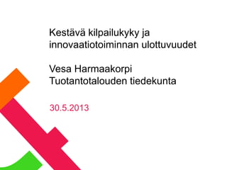 Kestävä kilpailukyky ja
innovaatiotoiminnan ulottuvuudet
Vesa Harmaakorpi
Tuotantotalouden tiedekunta
30.5.2013
 