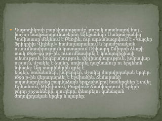  Կաթողիկոսի բարեխոսությամբ՝ թոշակ ստանալով հայ

խոշոր նավթարդյունաբերող Ալեքսանդր Մանթաշյանից՝
Կոմիտասը մեկնում է Բեռլին, ուր արձանագրվում է «Կայզեր
Ֆրիդրիխ Վիլհելմ» համալսարանում և երաժշտական
ուսումնասիրություն կատարում Ռիխարդ Շմիդտի ձեռքի
տակ 1896–99 թթ-ին. ուսումնասիրել է կոմպոզիցիայի
տեսություն, հոգեբանություն, փիլիսոփայություն, խմբավար
ություն, մշակել է ձայնը, սովորել դաշնամուր ու երգեհոն
նվագելֈ Այդ տարիներին գրել է
երգեր, ռոմանսներ, խմբերգեր, մշակել ժողովրդական երգերֈ
1899 թ-ին վերադարձել է Էջմիածին. ճեմարանի
տղամարդկանց բազմաձայն երգչախմբով համերգներ է տվել
Երևանում, Թիֆլիսում, Բաքվումֈ Ճամփորդում է երկրի
բոլոր շրջանները, գյուղերը, փնտրելու զանազան
ժողովրդական երգեր և պարերֈ

 