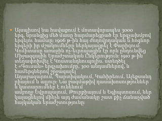  Այսպիսով նա հավաքում է մոտավորապես 3000

երգ, նրանցից մեծ մասը հարմարեցրած էր երգչախմբով
երգելու համարֈ 1906 թ-ին հայ ժողովրդական և հոգևոր
երգերի իր մշակումները ներկայացրել է Փարիզումֈ
Կոմիտասը առաջին ոչ-եւրոպացին էր որն ընդունվեց
Միջազգային Երաժշտական Ընկերությունֈ 1910 թ-ին
տեղափոխվել է Կոստանդնուպոլիս. ստեղծել
է «Գուսան» երգչախումբը, 300 անդամներով, և
համերգներով շրջագայել
Ադաբազարում, Պարտիզակում, Կահիրեում, Ալեքսանդ
րիայում և այլուրֈ Նա բազմաթիվ դասախոսություններ
և կատարումներ է ունենում
ամբողջ Եվրոպայում, Թուրքիայում և Եգիպտոսում, ներ
կայացնելով մինչև այդ ժամանակը շատ քիչ ճանաչված
հայկական երաժշտությունըֈ

 
