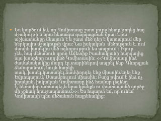  Ես կարծում եմ, որ Կոմիտասը շատ լուրջ հետք թողեց հայ

մշակույթի և նրա հետագա զարգացման վրա: Նրա
աշխատանքը մնայուն է և շատ մեծ դեր է կատարում մեր
ներկայիս մշակույթի վրա: Նա իսկական մեծություն է, ում
մասին խոսելիս մեծ ոգևորություն ես ապրում : Իզուր
չեն, հայ մեծանուն գրող Ավետիք Իսահակյանի հարգալից
այս խոսքերը ուղղված Կոմիտասին: <<Կոմիտասը ինձ
ժամանակակից մարդ էր.տարիներով ապրել ենք Գևորգյան
ճեմարանում, նույն հարկի
տակ, խոսել,կատակել,ճամփորդել ենք միասին.եղել ենք
Եվրոպայում, Ստամբուլում միասին: Բայց թվում է ինձ ոչ
իրական. իսկական Կոմիտասը ինձ համար լեգենդ
է, հեռավոր առասպել,և նրա կյանքն ու փառապանծ գործը
մի չքնաղ հրաշապատում>>: Ես հպարտ եմ, որ ունեմ
Կոմիտասի պես մեծանուն հայրենակից:

 