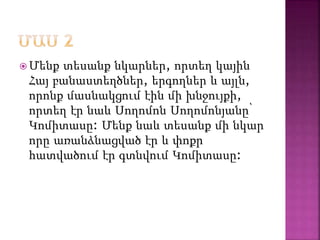  Մենք տեսանք նկարներ, որտեղ կային
Հայ բանաստեղծներ, երգողներ և այլն,
որոնք մասնակցում էին մի խնջույքի,
որտեղ էր նաև Սողոմոն Սողոմոնյանը՝
Կոմիտասը: Մենք նաև տեսանք մի նկար
որը առանձնացված էր և փոքր
հատվածում էր գտնվում Կոմիտասը:
 