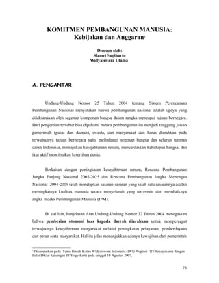 KOMITMEN PEMBANGUNAN MANUSIA:
               Kebijakan dan Anggaran                                 1




                                       Disusun oleh:
                                     Slamet Sugiharto
                                    Widyaiswara Utama




A. PENGANTAR


        Undang-Undang       Nomor      25   Tahun     2004    tentang     Sistem   Perencanaan
Pembangunan Nasional menyatakan bahwa pembangunan nasional adalah upaya yang
dilaksanakan oleh segenap komponen bangsa dalam rangka mencapai tujuan bernegara.
Dari pengertian tersebut bisa dipahami bahwa pembangunan itu menjadi tanggung jawab
pemerintah (pusat dan daerah), swasta, dan masyarakat dan harus diarahkan pada
terwujudnya tujuan bernegara yaitu melindungi segenap bangsa dan seluruh tumpah
darah Indonesia, memajukan kesejahteraan umum, mencerdaskan kehidupan bangsa, dan
ikut aktif menciptakan ketertiban dunia.


        Berkaitan dengan peningkatan kesejahteraan umum, Rencana Pembangunan
Jangka Panjang Nasional 2005-2025 dan Rencana Pembangunan Jangka Menengah
Nasional 2004-2009 telah menetapkan sasaran-sasaran yang salah satu sasarannya adalah
meningkatnya kualitas manusia secara menyeluruh yang tercermin dari membaiknya
angka Indeks Pembangunan Manusia (IPM).


        Di sisi lain, Penjelasan Atas Undang-Undang Nomor 32 Tahun 2004 menegaskan
bahwa pemberian otonomi luas kepada daerah diarahkan untuk mempercepat
terwujudnya kesejahteraan masyarakat melalui peningkatan pelayanan, pemberdayaan
dan peran serta masyarakat. Hal itu jelas menunjukkan adanya kewajiban dari pemerintah


1
 Disampaikan pada Temu Ilmiah Ikatan Widyaiswara Indonesia (IWI) Propinsi DIY bekerjasama dengan
Balai Diklat Keuangan III Yogyakarta pada tanggal 15 Agustus 2007.


                                                                                              73
 