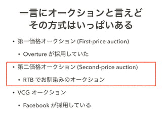 一言にオークションと言えど
その方式はいっぱいある
• 第一価格オークション (First-price auction)
• Overture が採用していた
• 第二価格オークション (Second-price auction)
• RTB ...