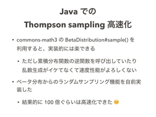Java での
Thompson sampling 高速化
• commons-math3 の BetaDistribution#sample() を 
利用すると、実装的には楽できる
• ただし累積分布関数の逆関数を呼び出していたり 
乱数生...