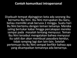 Contoh komunikasi intrapersonal
Disebuah tempat dipinggiran kota ada seorang ibu
bernama Ibu Nini. Ibu Nini merupakan ibu baru,
beliau memiliki anak berusia 2 minggu. Suatu hari
Bu Nini bertemu dengan teman lamanya. Mereka
saling bertukar kabar hingga percakapan mereka
sampai pada masalah tentang menyusui. Teman
Ibu Nini tersebut mengatakan bahwa menyusui
itu sakit dan akan membuat payudara kendur,
tidak ramping lagi dan lain-lain. Setelah
pertemuan itu Bu Nini sempat berfikir bahwa apa
yang disampaikan temannya ada benarnya.
 