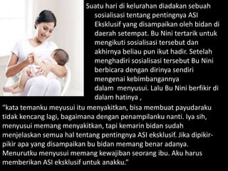 Suatu hari di kelurahan diadakan sebuah
sosialisasi tentang pentingnya ASI
Eksklusif yang disampaikan oleh bidan di
daerah setempat. Bu Nini tertarik untuk
mengikuti sosialisasi tersebut dan
akhirnya beliau pun ikut hadir. Setelah
menghadiri sosialisasi tersebut Bu Nini
berbicara dengan dirinya sendiri
mengenai kebimbangannya
dalam menyusui. Lalu Bu Nini berfikir di
dalam hatinya ,
“kata temanku meyusui itu menyakitkan, bisa membuat payudaraku
tidak kencang lagi, bagaimana dengan penampilanku nanti. Iya sih,
menyusui memang menyakitkan, tapi kemarin bidan sudah
menjelaskan semua hal tentang pentingnya ASI eksklusif. Jika dipikir-
pikir apa yang disampaikan bu bidan memang benar adanya.
Menurutku menyusui memang kewajiban seorang ibu. Aku harus
memberikan ASI eksklusif untuk anakku.”
 