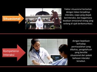 Kompetensi
Interaksi
Situasional
Faktor situasional berkaitan
dengan lokasi terjadinya
interaksi, siapa yang diajak
berinteraksi, dan bagaimana
keadaan emosianal orang yang
sedang di ajak berkomunikasi.
dengan kepekaan
terhadap
permasalahan yang
dibahas, pengetahuan
yang bersifat
situasional dari pokok
bahasan interaksi
tersebut.
 
