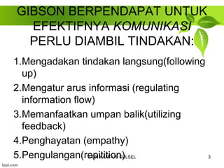 GIBSON BERPENDAPAT UNTUK 
EFEKTIFNYA KOMUNIKASI 
PERLU DIAMBIL TINDAKAN: 
1.Mengadakan tindakan langsung(following 
up) 
2.Mengatur arus informasi (regulating 
information flow) 
3.Memanfaatkan umpan balik(utilizing 
feedback) 
4.Penghayatan (empathy) 
5.Pengulangan(reIPDpNi KtAiMtiPoUSn S)ULSEL 3 
 