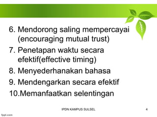 6. Mendorong saling mempercayai 
(encouraging mutual trust) 
7. Penetapan waktu secara 
efektif(effective timing) 
8. Menyederhanakan bahasa 
9. Mendengarkan secara efektif 
10.Memanfaatkan selentingan 
IPDN KAMPUS SULSEL 4 
 