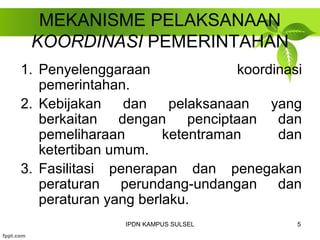 MEKANISME PELAKSANAAN 
KOORDINASI PEMERINTAHAN 
1. Penyelenggaraan koordinasi 
pemerintahan. 
2. Kebijakan dan pelaksanaan yang 
berkaitan dengan penciptaan dan 
pemeliharaan ketentraman dan 
ketertiban umum. 
3. Fasilitasi penerapan dan penegakan 
peraturan perundang-undangan dan 
peraturan yang berlaku. 
IPDN KAMPUS SULSEL 5 
 