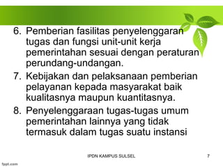 6. Pemberian fasilitas penyelenggaran 
tugas dan fungsi unit-unit kerja 
pemerintahan sesuai dengan peraturan 
perundang-undangan. 
7. Kebijakan dan pelaksanaan pemberian 
pelayanan kepada masyarakat baik 
kualitasnya maupun kuantitasnya. 
8. Penyelenggaraan tugas-tugas umum 
pemerintahan lainnya yang tidak 
termasuk dalam tugas suatu instansi 
IPDN KAMPUS SULSEL 7 
 