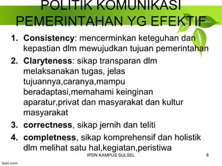 POLITIK KOMUNIKASI 
PEMERINTAHAN YG EFEKTIF 
1. Consistency: mencerminkan keteguhan dan 
kepastian dlm mewujudkan tujuan pemerintahan 
2. Claryteness: sikap transparan dlm 
melaksanakan tugas, jelas 
tujuannya,caranya,mampu 
beradaptasi,memahami keinginan 
aparatur,privat dan masyarakat dan kultur 
masyarakat 
3. correctness, sikap jernih dan teliti 
4. completness, sikap komprehensif dan holistik 
dlm melihat satu hal,kegiatan,peristiwa 
IPDN KAMPUS SULSEL 8 
 
