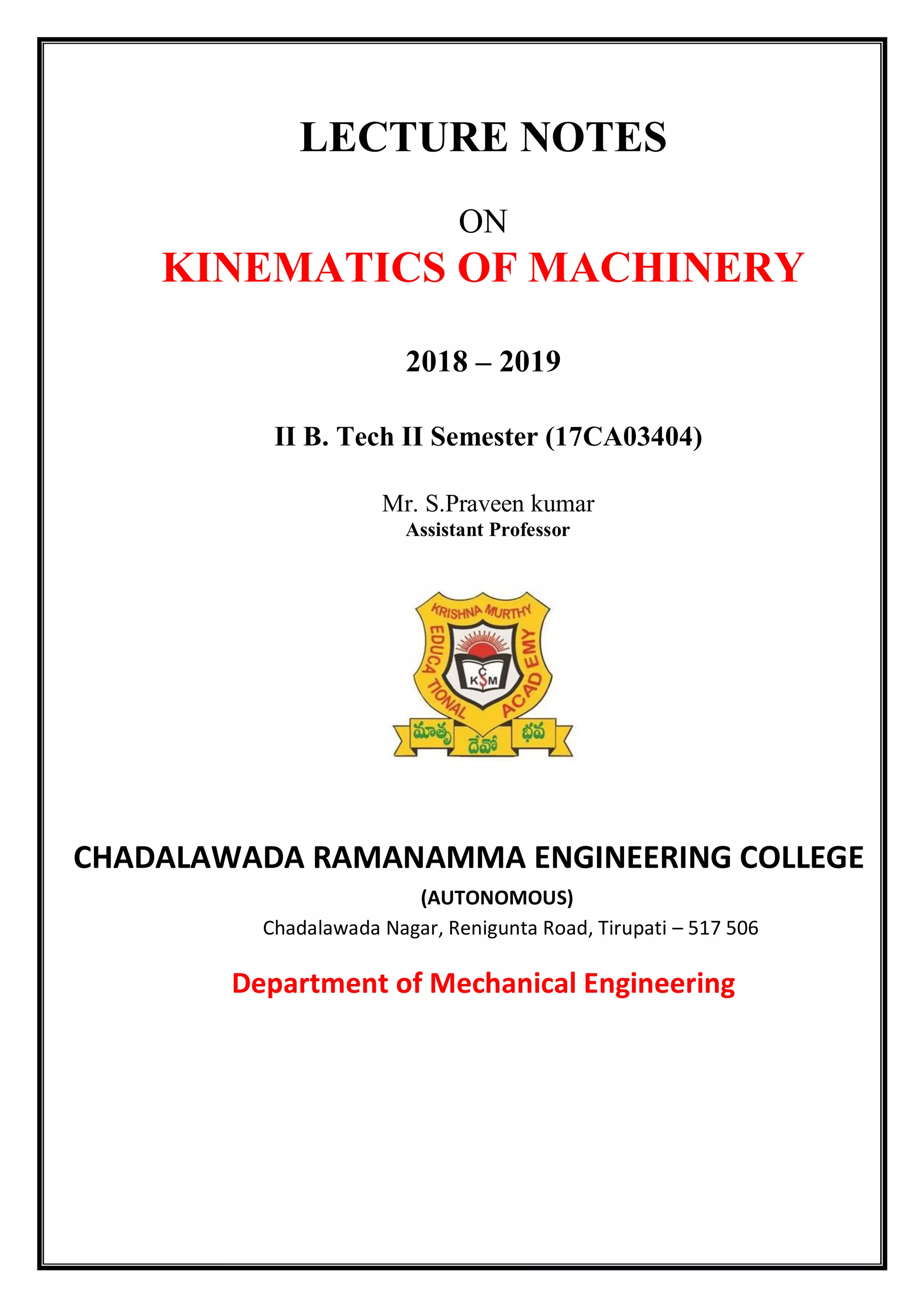 LECTURE NOTES
ON
KINEMATICS OF MACHINERY
2018 – 2019
II B. Tech II Semester (17CA03404)
Mr. S.Praveen kumar
Assistant Professor
CHADALAWADA RAMANAMMA ENGINEERING COLLEGE
(AUTONOMOUS)
Chadalawada Nagar, Renigunta Road, Tirupati – 517 506
Department of Mechanical Engineering
 