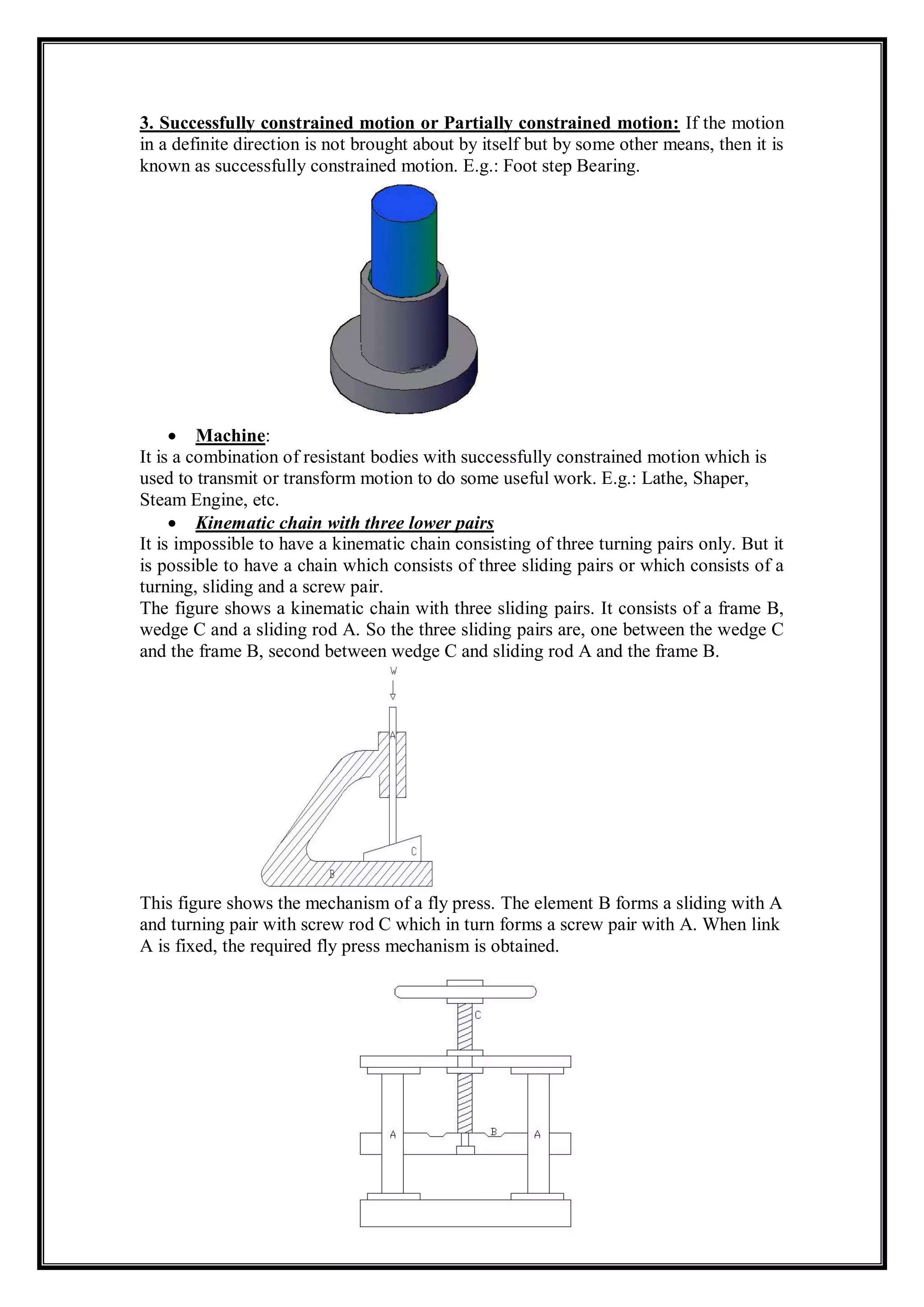 3. Successfully constrained motion or Partially constrained motion: If the motion
in a definite direction is not brought about by itself but by some other means, then it is
known as successfully constrained motion. E.g.: Foot step Bearing.
 Machine:
It is a combination of resistant bodies with successfully constrained motion which is
used to transmit or transform motion to do some useful work. E.g.: Lathe, Shaper,
Steam Engine, etc.
 Kinematic chain with three lower pairs
It is impossible to have a kinematic chain consisting of three turning pairs only. But it
is possible to have a chain which consists of three sliding pairs or which consists of a
turning, sliding and a screw pair.
The figure shows a kinematic chain with three sliding pairs. It consists of a frame B,
wedge C and a sliding rod A. So the three sliding pairs are, one between the wedge C
and the frame B, second between wedge C and sliding rod A and the frame B.
This figure shows the mechanism of a fly press. The element B forms a sliding with A
and turning pair with screw rod C which in turn forms a screw pair with A. When link
A is fixed, the required fly press mechanism is obtained.
 
