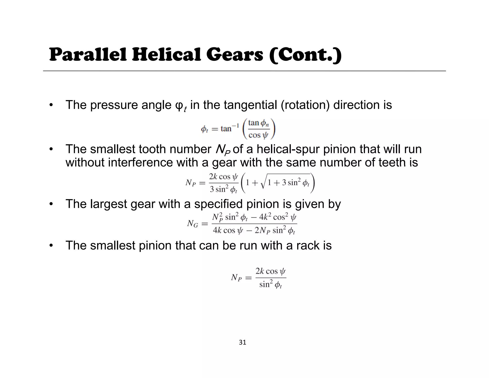 Parallel Helical Gears (Cont.)
• The pressure angle φt in the tangential (rotation) direction is
• The smallest tooth number NP of a helical-spur pinion that will run
without interference with a gear with the same number of teeth is
without interference with a gear with the same number of teeth is
• The largest gear with a specified pinion is given by
• The smallest pinion that can be run with a rack is
31
 