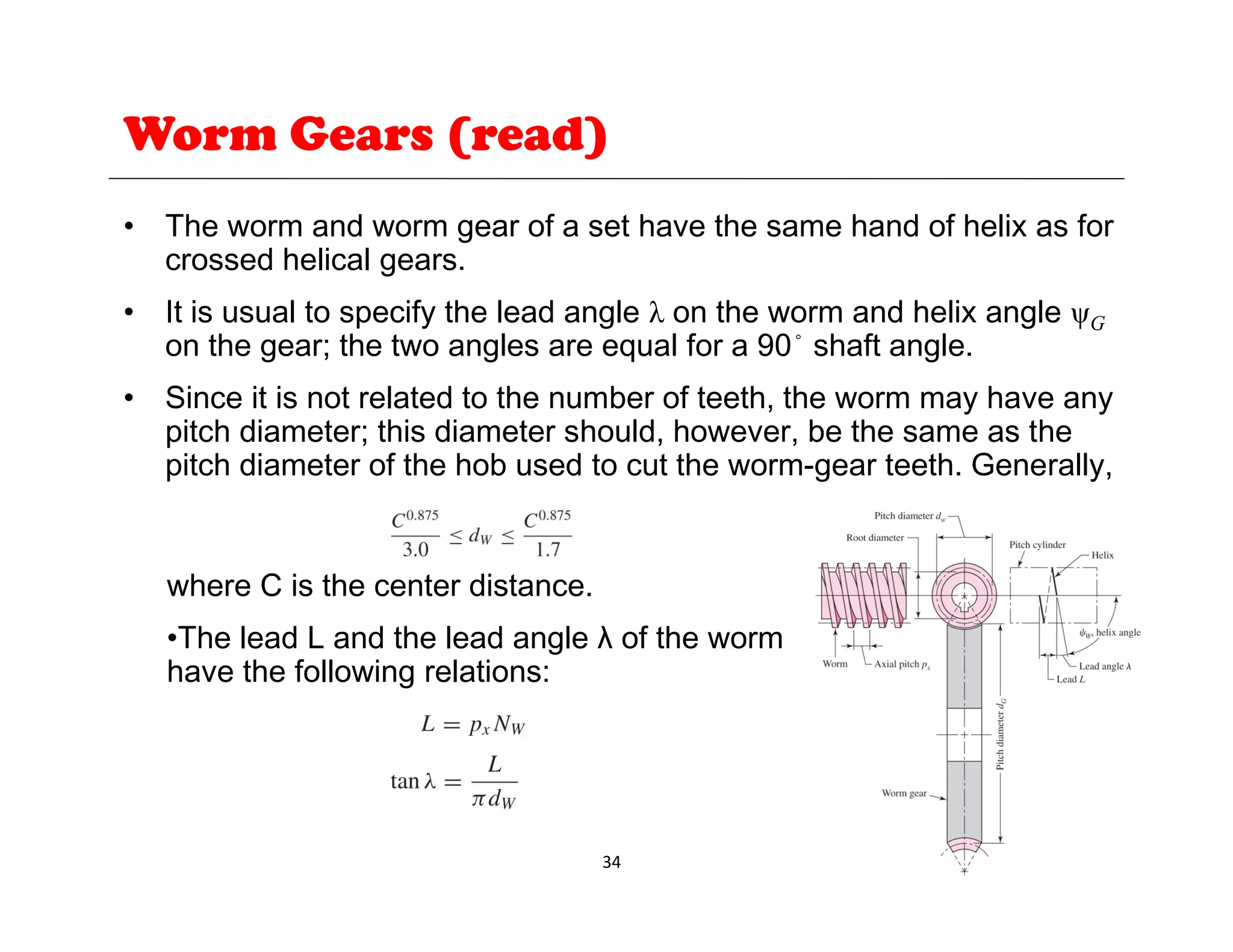 Worm Gears (read)
• The worm and worm gear of a set have the same hand of helix as for
crossed helical gears.
• It is usual to specify the lead angle λ on the worm and helix angle ψG
on the gear; the two angles are equal for a 90◦
shaft angle.
• Since it is not related to the number of teeth, the worm may have any
pitch diameter; this diameter should, however, be the same as the
pitch diameter of the hob used to cut the worm-gear teeth. Generally,
where C is the center distance.
•The lead L and the lead angle λ of the worm
have the following relations:
34
 