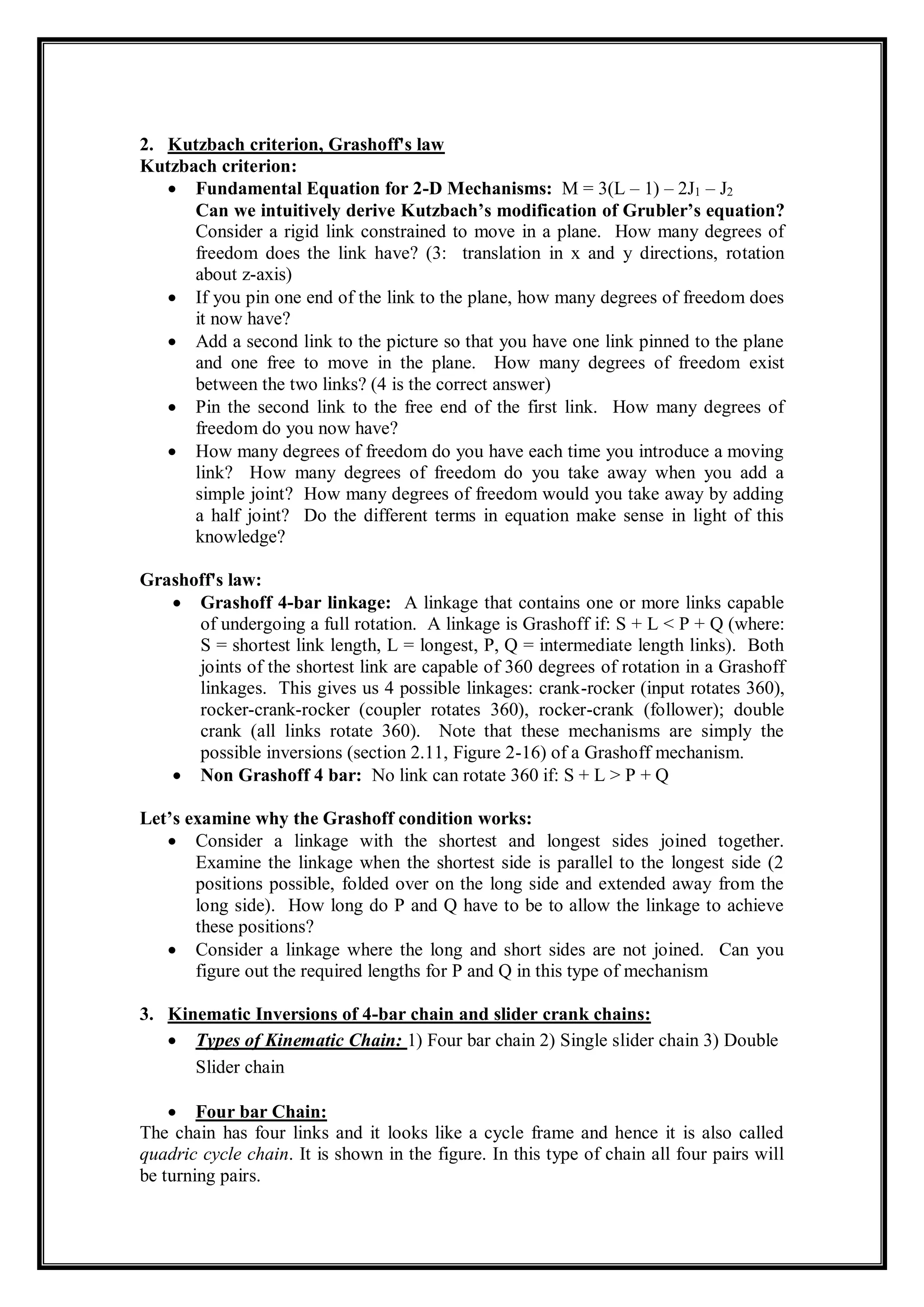 2. Kutzbach criterion, Grashoff's law
Kutzbach criterion:
 Fundamental Equation for 2-D Mechanisms: M = 3(L – 1) – 2J1 – J2
Can we intuitively derive Kutzbach’s modification of Grubler’s equation?
Consider a rigid link constrained to move in a plane. How many degrees of
freedom does the link have? (3: translation in x and y directions, rotation
about z-axis)
 If you pin one end of the link to the plane, how many degrees of freedom does
it now have?
 Add a second link to the picture so that you have one link pinned to the plane
and one free to move in the plane. How many degrees of freedom exist
between the two links? (4 is the correct answer)
 Pin the second link to the free end of the first link. How many degrees of
freedom do you now have?
 How many degrees of freedom do you have each time you introduce a moving
link? How many degrees of freedom do you take away when you add a
simple joint? How many degrees of freedom would you take away by adding
a half joint? Do the different terms in equation make sense in light of this
knowledge?
Grashoff's law:
 Grashoff 4-bar linkage: A linkage that contains one or more links capable
of undergoing a full rotation. A linkage is Grashoff if: S + L < P + Q (where:
S = shortest link length, L = longest, P, Q = intermediate length links). Both
joints of the shortest link are capable of 360 degrees of rotation in a Grashoff
linkages. This gives us 4 possible linkages: crank-rocker (input rotates 360),
rocker-crank-rocker (coupler rotates 360), rocker-crank (follower); double
crank (all links rotate 360). Note that these mechanisms are simply the
possible inversions (section 2.11, Figure 2-16) of a Grashoff mechanism.
 Non Grashoff 4 bar: No link can rotate 360 if: S + L > P + Q
Let’s examine why the Grashoff condition works:
 Consider a linkage with the shortest and longest sides joined together.
Examine the linkage when the shortest side is parallel to the longest side (2
positions possible, folded over on the long side and extended away from the
long side). How long do P and Q have to be to allow the linkage to achieve
these positions?
 Consider a linkage where the long and short sides are not joined. Can you
figure out the required lengths for P and Q in this type of mechanism
3. Kinematic Inversions of 4-bar chain and slider crank chains:
 Types of Kinematic Chain: 1) Four bar chain 2) Single slider chain 3) Double
Slider chain
 Four bar Chain:
The chain has four links and it looks like a cycle frame and hence it is also called
quadric cycle chain. It is shown in the figure. In this type of chain all four pairs will
be turning pairs.
 