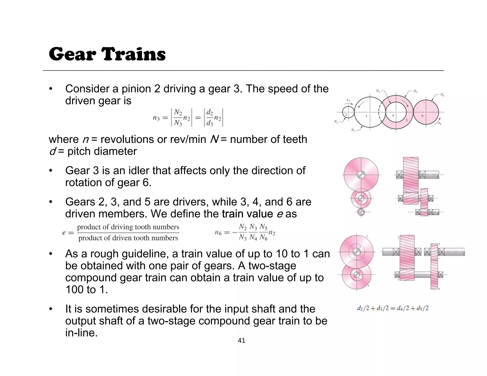 Gear Trains
• Consider a pinion 2 driving a gear 3. The speed of the
driven gear is
where n = revolutions or rev/min N = number of teeth
d = pitch diameter
• Gear 3 is an idler that affects only the direction of
rotation of gear 6.
• Gears 2, 3, and 5 are drivers, while 3, 4, and 6 are
dri en members We define the train al e e as
driven members. We define the train value e as
• As a rough guideline, a train value of up to 10 to 1 can
g g p
be obtained with one pair of gears. A two-stage
compound gear train can obtain a train value of up to
100 to 1.
It i ti d i bl f th i t h ft d th
41
• It is sometimes desirable for the input shaft and the
output shaft of a two-stage compound gear train to be
in-line.
 