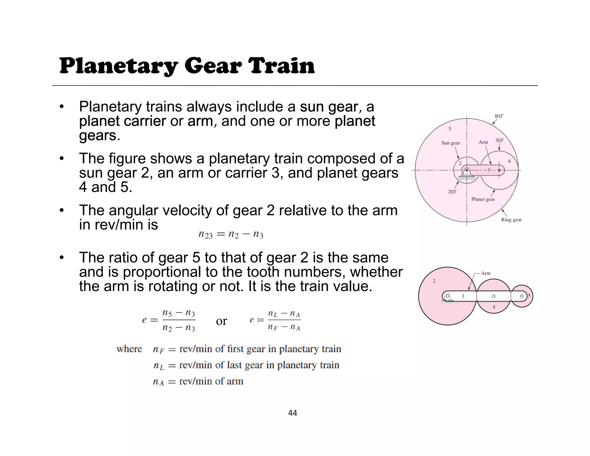 Planetary Gear Train
• Planetary trains always include a sun gear, a
planet carrier or arm, and one or more planet
gears.
g
• The figure shows a planetary train composed of a
sun gear 2, an arm or carrier 3, and planet gears
4 and 5.
• The angular velocity of gear 2 relative to the arm
in rev/min is
• The ratio of gear 5 to that of gear 2 is the same
• The ratio of gear 5 to that of gear 2 is the same
and is proportional to the tooth numbers, whether
the arm is rotating or not. It is the train value.
or
44
 