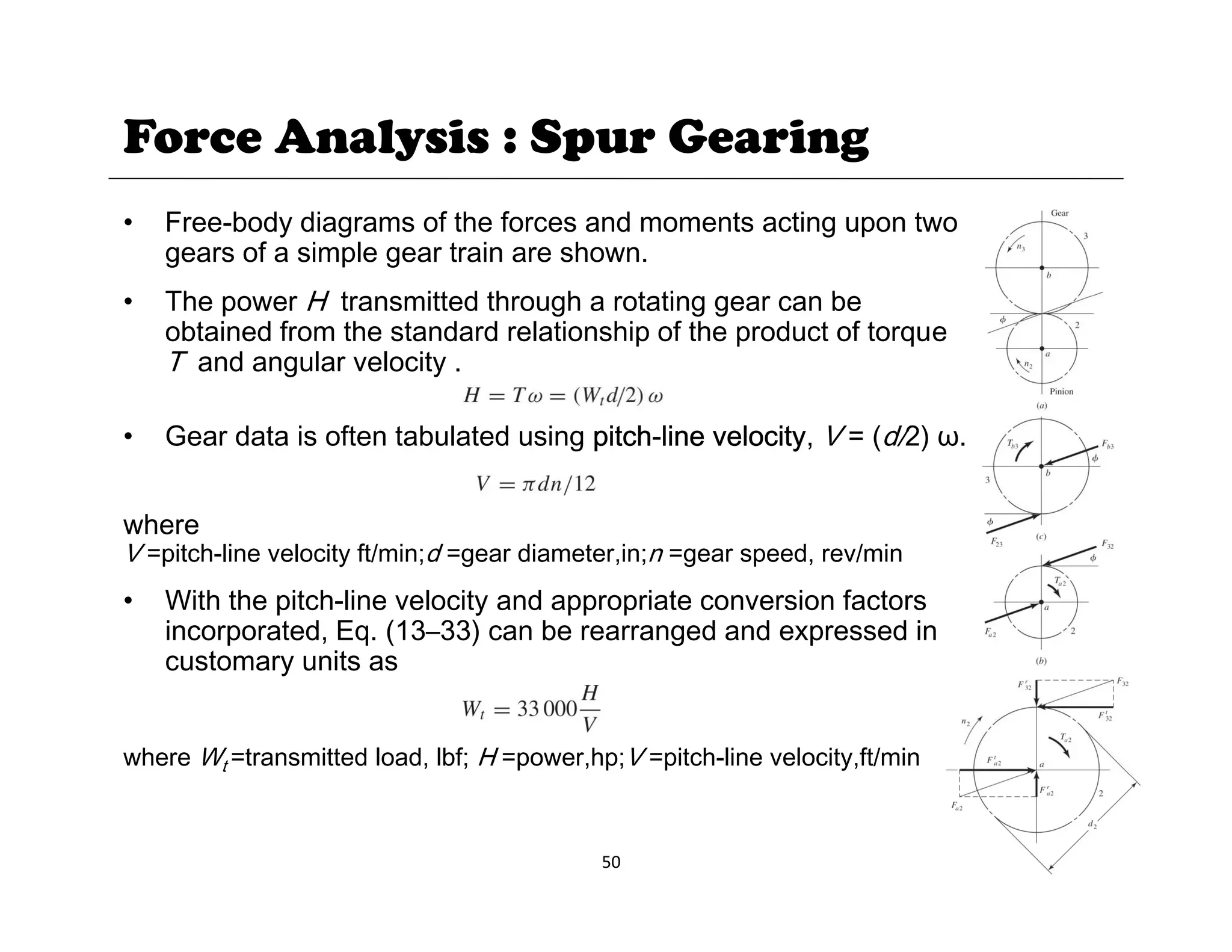 Force Analysis : Spur Gearing
• Free-body diagrams of the forces and moments acting upon two
gears of a simple gear train are shown.
Th H t itt d th h t ti b
• The power H transmitted through a rotating gear can be
obtained from the standard relationship of the product of torque
T and angular velocity .
• Gear data is often tabulated using pitch-line velocity, V = (d/2) ω.
where
V =pitch-line velocity ft/min;d =gear diameter,in;n =gear speed, rev/min
• With the pitch-line velocity and appropriate conversion factors
incorporated, Eq. (13–33) can be rearranged and expressed in
c stomar nits as
customary units as
where Wt =transmitted load, lbf; H =power,hp;V =pitch-line velocity,ft/min
50
 