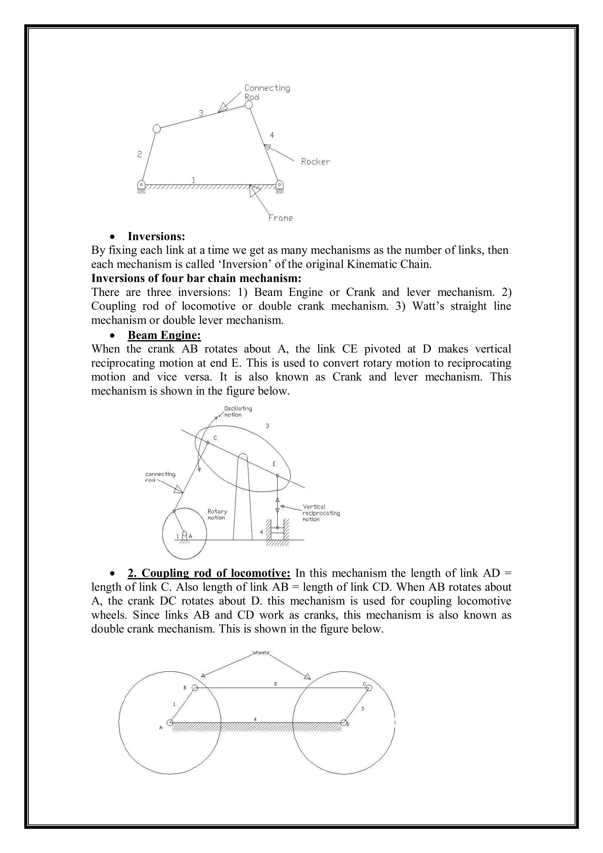  Inversions:
By fixing each link at a time we get as many mechanisms as the number of links, then
each mechanism is called ‘Inversion’ of the original Kinematic Chain.
Inversions of four bar chain mechanism:
There are three inversions: 1) Beam Engine or Crank and lever mechanism. 2)
Coupling rod of locomotive or double crank mechanism. 3) Watt’s straight line
mechanism or double lever mechanism.
 Beam Engine:
When the crank AB rotates about A, the link CE pivoted at D makes vertical
reciprocating motion at end E. This is used to convert rotary motion to reciprocating
motion and vice versa. It is also known as Crank and lever mechanism. This
mechanism is shown in the figure below.
 2. Coupling rod of locomotive: In this mechanism the length of link AD =
length of link C. Also length of link AB = length of link CD. When AB rotates about
A, the crank DC rotates about D. this mechanism is used for coupling locomotive
wheels. Since links AB and CD work as cranks, this mechanism is also known as
double crank mechanism. This is shown in the figure below.
 