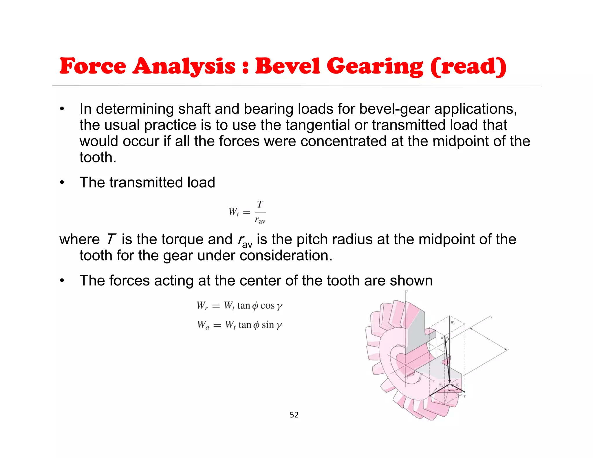 Force Analysis : Bevel Gearing (read)
• In determining shaft and bearing loads for bevel-gear applications,
the usual practice is to use the tangential or transmitted load that
would occur if all the forces were concentrated at the midpoint of the
would occur if all the forces were concentrated at the midpoint of the
tooth.
• The transmitted load
where T is the torque and rav is the pitch radius at the midpoint of the
tooth for the gear under consideration
tooth for the gear under consideration.
• The forces acting at the center of the tooth are shown
52
 