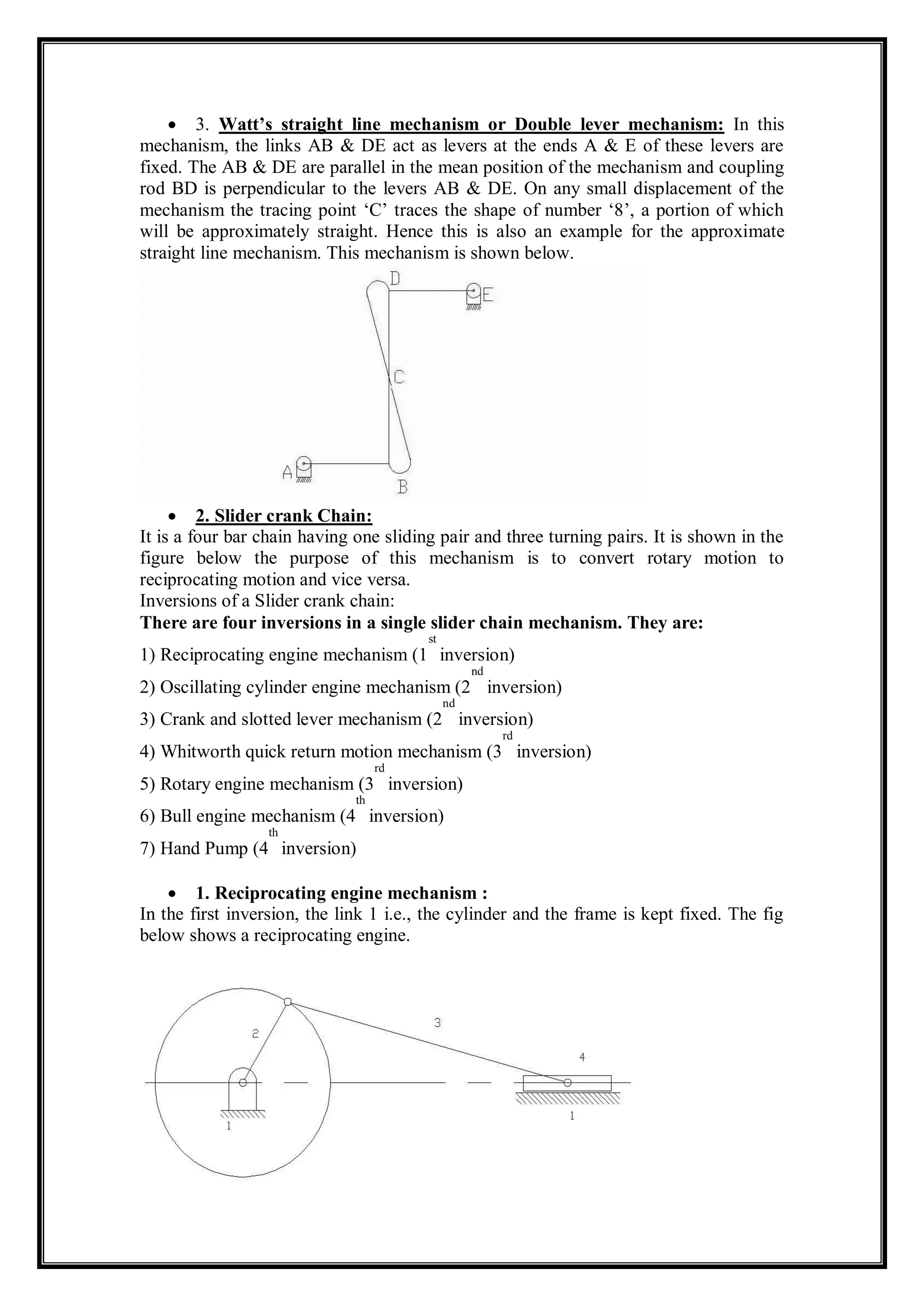  3. Watt’s straight line mechanism or Double lever mechanism: In this
mechanism, the links AB & DE act as levers at the ends A & E of these levers are
fixed. The AB & DE are parallel in the mean position of the mechanism and coupling
rod BD is perpendicular to the levers AB & DE. On any small displacement of the
mechanism the tracing point ‘C’ traces the shape of number ‘8’, a portion of which
will be approximately straight. Hence this is also an example for the approximate
straight line mechanism. This mechanism is shown below.
 2. Slider crank Chain:
It is a four bar chain having one sliding pair and three turning pairs. It is shown in the
figure below the purpose of this mechanism is to convert rotary motion to
reciprocating motion and vice versa.
Inversions of a Slider crank chain:
There are four inversions in a single slider chain mechanism. They are:
1) Reciprocating engine mechanism (1
st
inversion)
2) Oscillating cylinder engine mechanism (2
nd
inversion)
3) Crank and slotted lever mechanism (2
nd
inversion)
4) Whitworth quick return motion mechanism (3
rd
inversion)
5) Rotary engine mechanism (3
rd
inversion)
6) Bull engine mechanism (4
th
inversion)
7) Hand Pump (4
th
inversion)
 1. Reciprocating engine mechanism :
In the first inversion, the link 1 i.e., the cylinder and the frame is kept fixed. The fig
below shows a reciprocating engine.
 