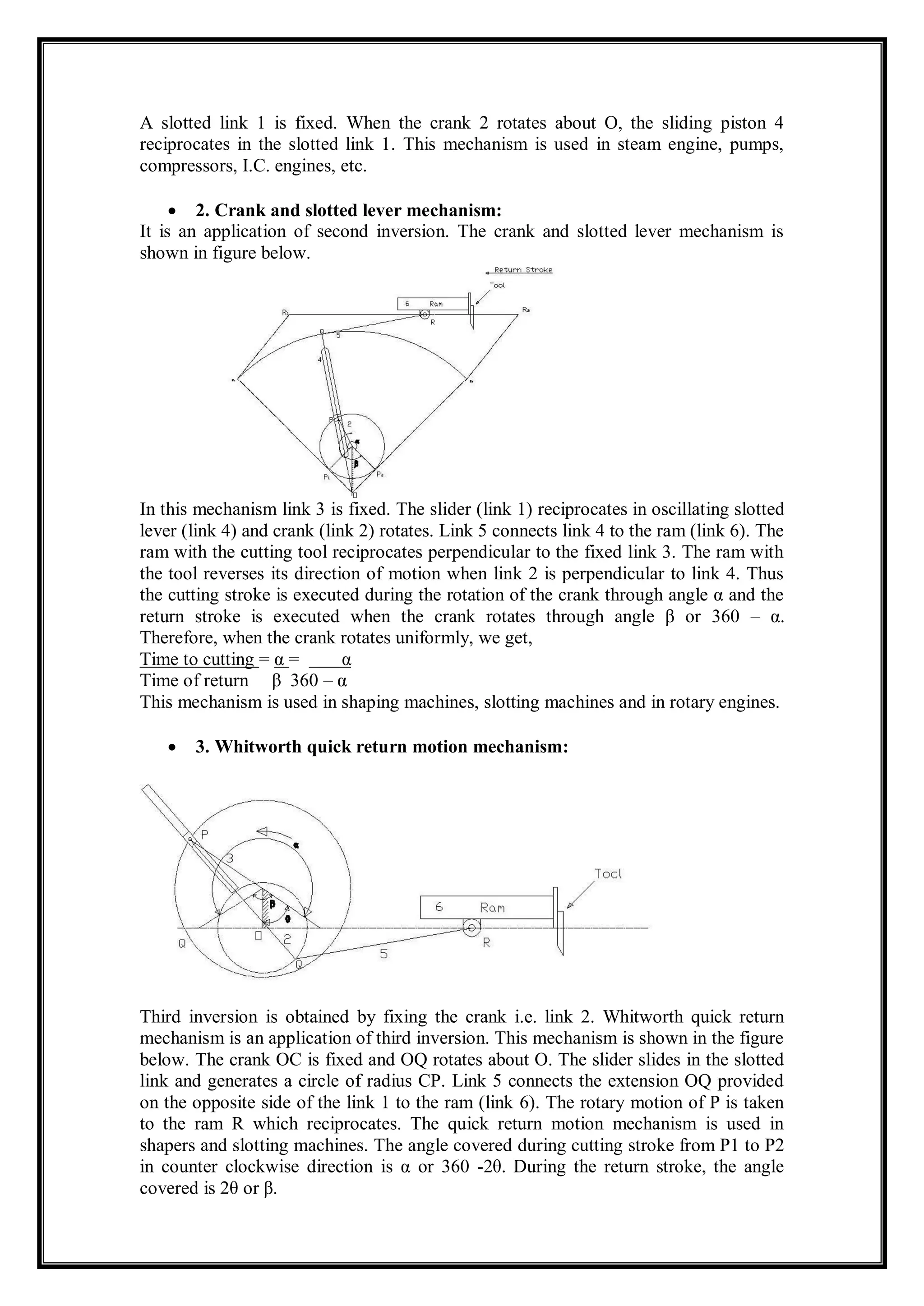 A slotted link 1 is fixed. When the crank 2 rotates about O, the sliding piston 4
reciprocates in the slotted link 1. This mechanism is used in steam engine, pumps,
compressors, I.C. engines, etc.
 2. Crank and slotted lever mechanism:
It is an application of second inversion. The crank and slotted lever mechanism is
shown in figure below.
In this mechanism link 3 is fixed. The slider (link 1) reciprocates in oscillating slotted
lever (link 4) and crank (link 2) rotates. Link 5 connects link 4 to the ram (link 6). The
ram with the cutting tool reciprocates perpendicular to the fixed link 3. The ram with
the tool reverses its direction of motion when link 2 is perpendicular to link 4. Thus
the cutting stroke is executed during the rotation of the crank through angle α and the
return stroke is executed when the crank rotates through angle β or 360 – α.
Therefore, when the crank rotates uniformly, we get,
Time to cutting = α = α
Time of return β 360 – α
This mechanism is used in shaping machines, slotting machines and in rotary engines.
 3. Whitworth quick return motion mechanism:
Third inversion is obtained by fixing the crank i.e. link 2. Whitworth quick return
mechanism is an application of third inversion. This mechanism is shown in the figure
below. The crank OC is fixed and OQ rotates about O. The slider slides in the slotted
link and generates a circle of radius CP. Link 5 connects the extension OQ provided
on the opposite side of the link 1 to the ram (link 6). The rotary motion of P is taken
to the ram R which reciprocates. The quick return motion mechanism is used in
shapers and slotting machines. The angle covered during cutting stroke from P1 to P2
in counter clockwise direction is α or 360 -2θ. During the return stroke, the angle
covered is 2θ or β.
 