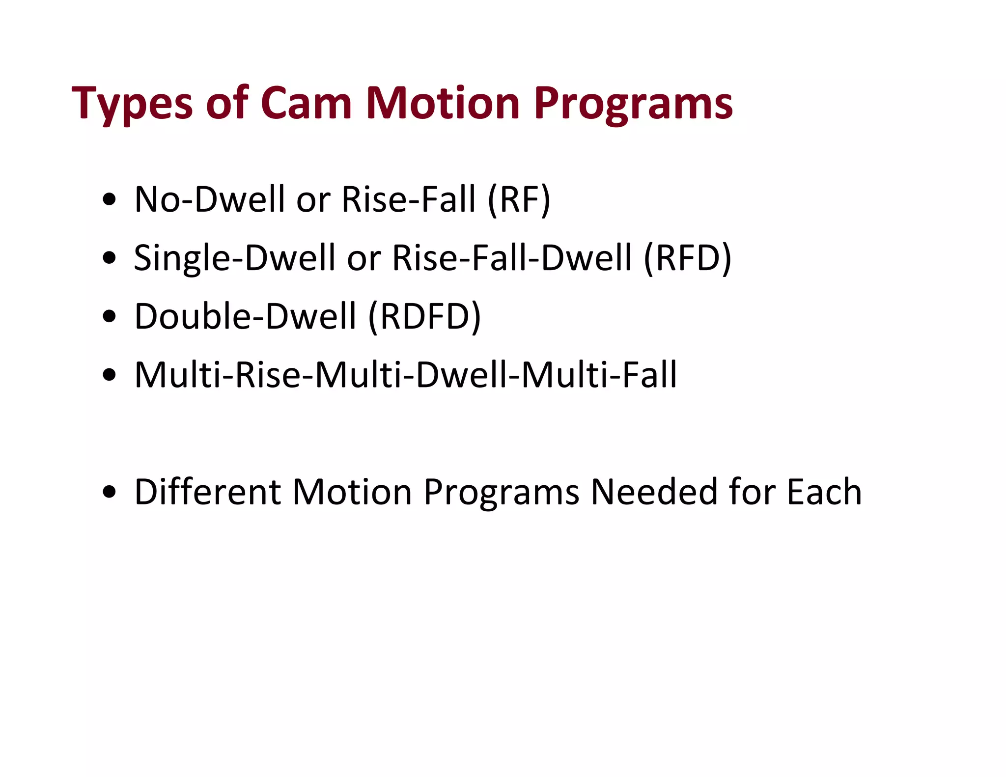 Types of Cam Motion Programs
• No‐Dwell or Rise‐Fall (RF)
• Single‐Dwell or Rise‐Fall‐Dwell (RFD)
• Double‐Dwell (RDFD)
• Multi‐Rise‐Multi‐Dwell‐Multi‐Fall
• Different Motion Programs Needed for Each
 