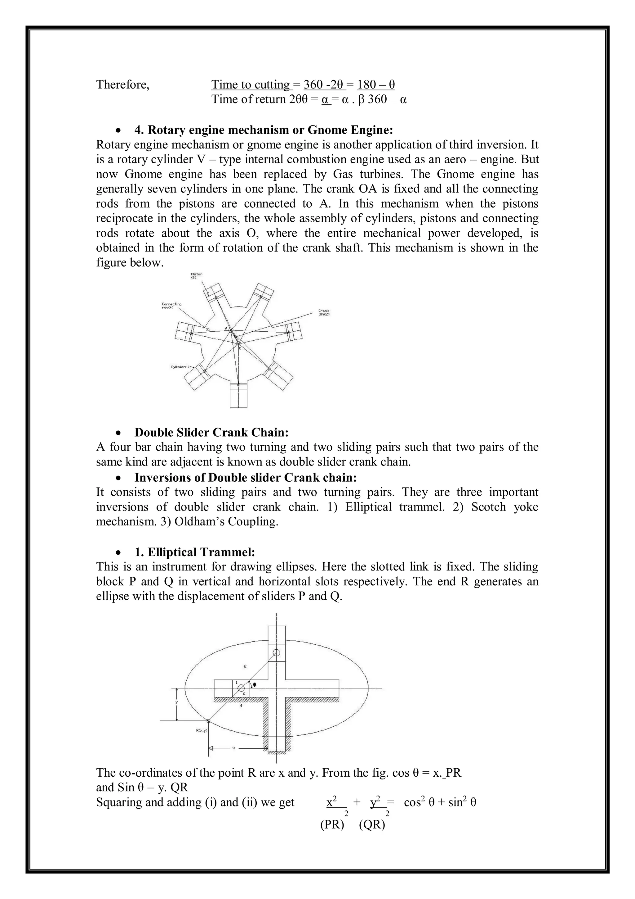Therefore, Time to cutting = 360 -2θ = 180 – θ
Time of return 2θθ = α = α . β 360 – α
 4. Rotary engine mechanism or Gnome Engine:
Rotary engine mechanism or gnome engine is another application of third inversion. It
is a rotary cylinder V – type internal combustion engine used as an aero – engine. But
now Gnome engine has been replaced by Gas turbines. The Gnome engine has
generally seven cylinders in one plane. The crank OA is fixed and all the connecting
rods from the pistons are connected to A. In this mechanism when the pistons
reciprocate in the cylinders, the whole assembly of cylinders, pistons and connecting
rods rotate about the axis O, where the entire mechanical power developed, is
obtained in the form of rotation of the crank shaft. This mechanism is shown in the
figure below.
 Double Slider Crank Chain:
A four bar chain having two turning and two sliding pairs such that two pairs of the
same kind are adjacent is known as double slider crank chain.
 Inversions of Double slider Crank chain:
It consists of two sliding pairs and two turning pairs. They are three important
inversions of double slider crank chain. 1) Elliptical trammel. 2) Scotch yoke
mechanism. 3) Oldham’s Coupling.
 1. Elliptical Trammel:
This is an instrument for drawing ellipses. Here the slotted link is fixed. The sliding
block P and Q in vertical and horizontal slots respectively. The end R generates an
ellipse with the displacement of sliders P and Q.
The co-ordinates of the point R are x and y. From the fig. cos θ = x. PR
and Sin θ = y. QR
Squaring and adding (i) and (ii) we get x2
+ y2
= cos2
θ + sin2
θ
(PR)
2
(QR)
2
 