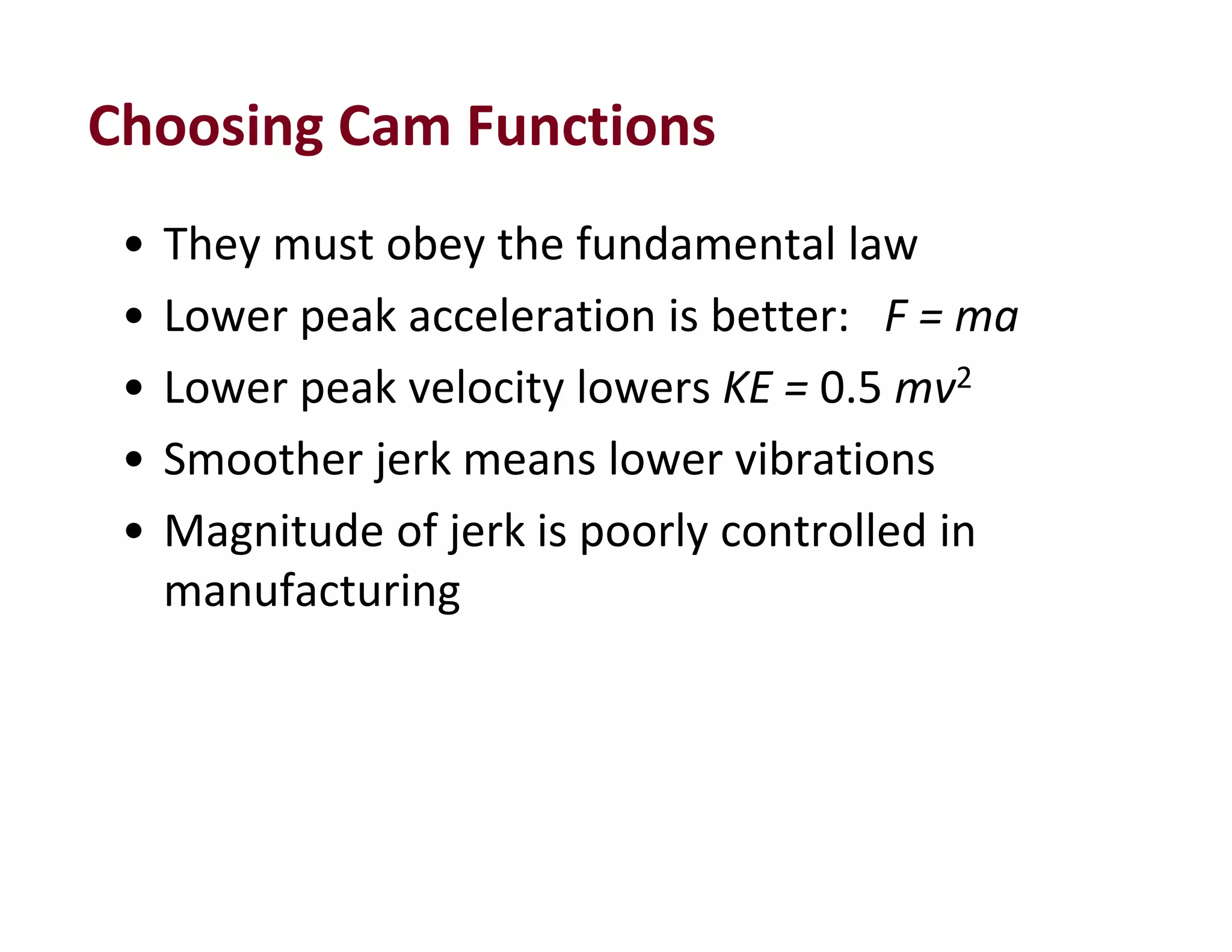 Choosing Cam Functions
• They must obey the fundamental law
• Lower peak acceleration is better:   F = ma
• Lower peak velocity lowers KE = 0.5 mv2
• Smoother jerk means lower vibrations
• Magnitude of jerk is poorly controlled in 
manufacturing
 