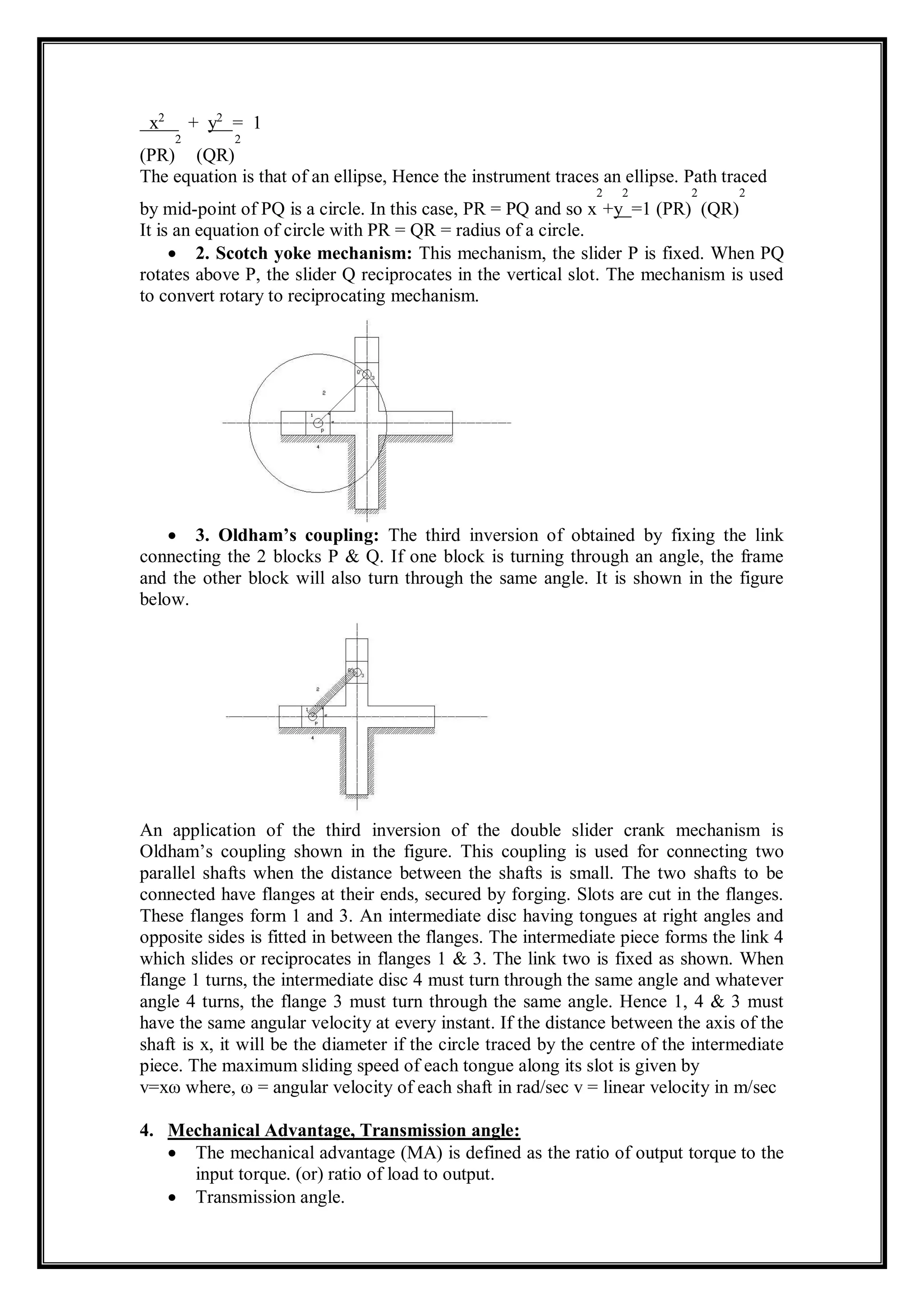 x2
+ y2
= 1
(PR)
2
(QR)
2
The equation is that of an ellipse, Hence the instrument traces an ellipse. Path traced
by mid-point of PQ is a circle. In this case, PR = PQ and so x
2
+y
2
=1 (PR)
2
(QR)
2
It is an equation of circle with PR = QR = radius of a circle.
 2. Scotch yoke mechanism: This mechanism, the slider P is fixed. When PQ
rotates above P, the slider Q reciprocates in the vertical slot. The mechanism is used
to convert rotary to reciprocating mechanism.
 3. Oldham’s coupling: The third inversion of obtained by fixing the link
connecting the 2 blocks P & Q. If one block is turning through an angle, the frame
and the other block will also turn through the same angle. It is shown in the figure
below.
An application of the third inversion of the double slider crank mechanism is
Oldham’s coupling shown in the figure. This coupling is used for connecting two
parallel shafts when the distance between the shafts is small. The two shafts to be
connected have flanges at their ends, secured by forging. Slots are cut in the flanges.
These flanges form 1 and 3. An intermediate disc having tongues at right angles and
opposite sides is fitted in between the flanges. The intermediate piece forms the link 4
which slides or reciprocates in flanges 1 & 3. The link two is fixed as shown. When
flange 1 turns, the intermediate disc 4 must turn through the same angle and whatever
angle 4 turns, the flange 3 must turn through the same angle. Hence 1, 4 & 3 must
have the same angular velocity at every instant. If the distance between the axis of the
shaft is x, it will be the diameter if the circle traced by the centre of the intermediate
piece. The maximum sliding speed of each tongue along its slot is given by
v=xω where, ω = angular velocity of each shaft in rad/sec v = linear velocity in m/sec
4. Mechanical Advantage, Transmission angle:
 The mechanical advantage (MA) is defined as the ratio of output torque to the
input torque. (or) ratio of load to output.
 Transmission angle.
 