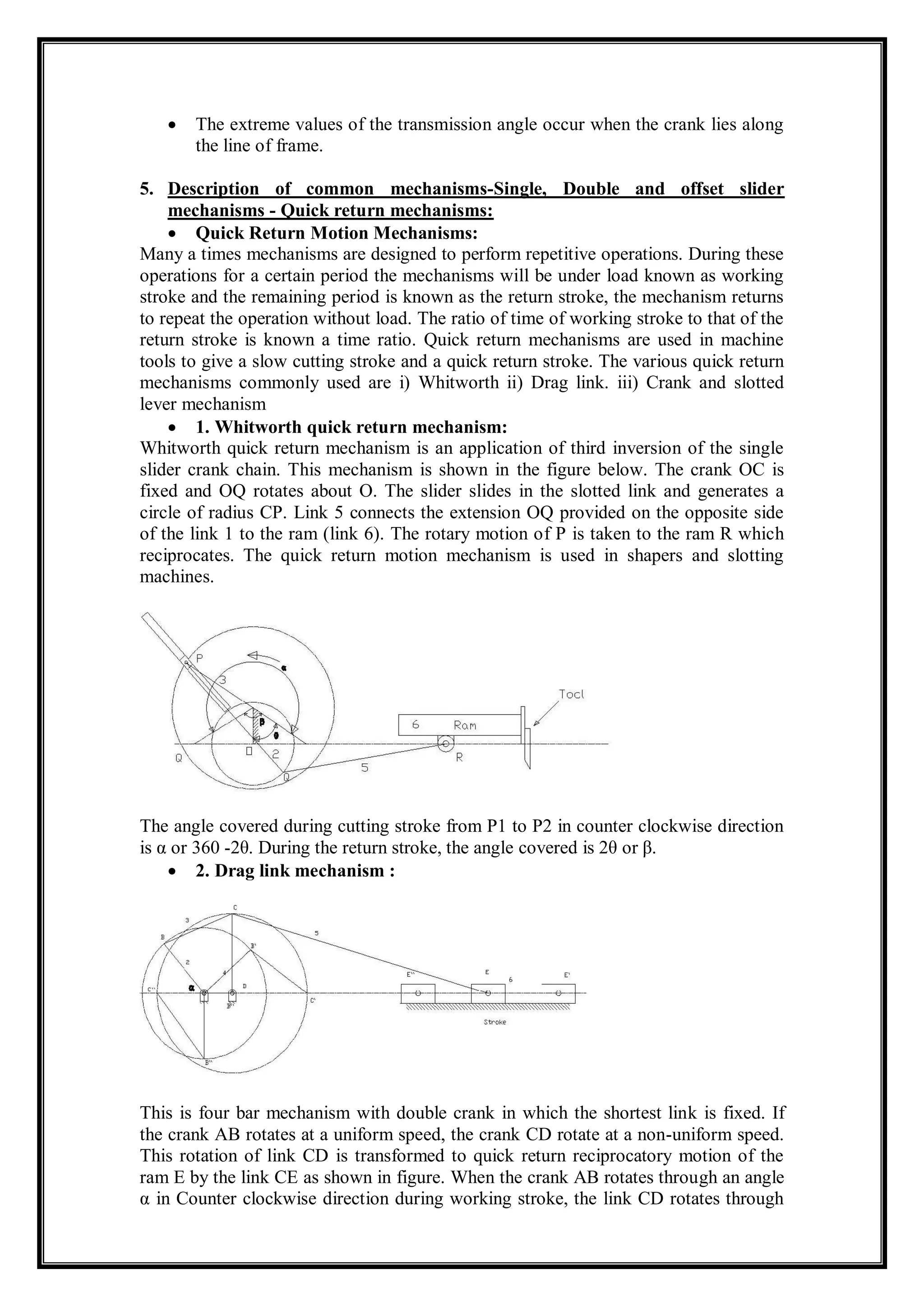  The extreme values of the transmission angle occur when the crank lies along
the line of frame.
5. Description of common mechanisms-Single, Double and offset slider
mechanisms - Quick return mechanisms:
 Quick Return Motion Mechanisms:
Many a times mechanisms are designed to perform repetitive operations. During these
operations for a certain period the mechanisms will be under load known as working
stroke and the remaining period is known as the return stroke, the mechanism returns
to repeat the operation without load. The ratio of time of working stroke to that of the
return stroke is known a time ratio. Quick return mechanisms are used in machine
tools to give a slow cutting stroke and a quick return stroke. The various quick return
mechanisms commonly used are i) Whitworth ii) Drag link. iii) Crank and slotted
lever mechanism
 1. Whitworth quick return mechanism:
Whitworth quick return mechanism is an application of third inversion of the single
slider crank chain. This mechanism is shown in the figure below. The crank OC is
fixed and OQ rotates about O. The slider slides in the slotted link and generates a
circle of radius CP. Link 5 connects the extension OQ provided on the opposite side
of the link 1 to the ram (link 6). The rotary motion of P is taken to the ram R which
reciprocates. The quick return motion mechanism is used in shapers and slotting
machines.
The angle covered during cutting stroke from P1 to P2 in counter clockwise direction
is α or 360 -2θ. During the return stroke, the angle covered is 2θ or β.
 2. Drag link mechanism :
This is four bar mechanism with double crank in which the shortest link is fixed. If
the crank AB rotates at a uniform speed, the crank CD rotate at a non-uniform speed.
This rotation of link CD is transformed to quick return reciprocatory motion of the
ram E by the link CE as shown in figure. When the crank AB rotates through an angle
α in Counter clockwise direction during working stroke, the link CD rotates through
 