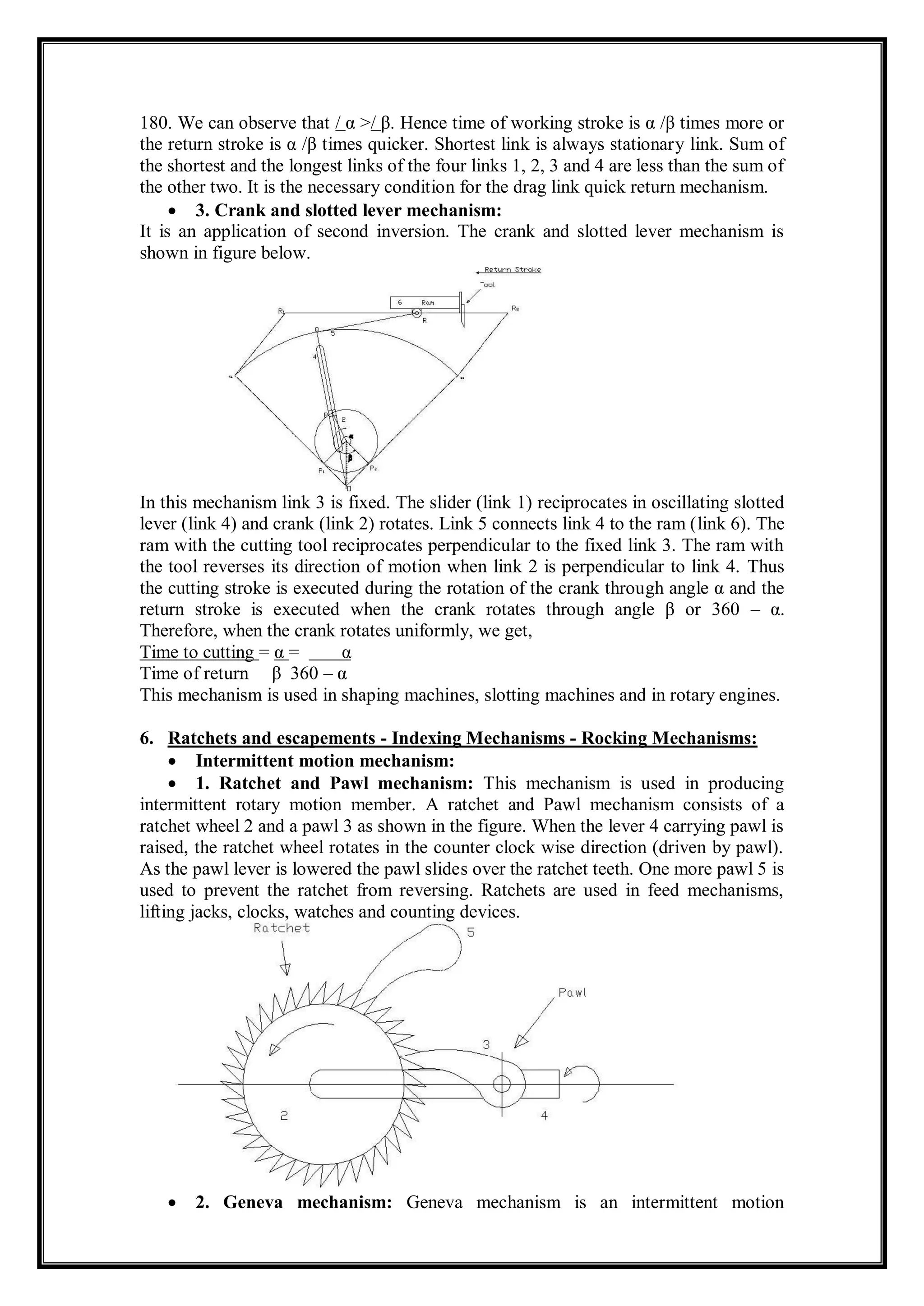180. We can observe that / α >/ β. Hence time of working stroke is α /β times more or
the return stroke is α /β times quicker. Shortest link is always stationary link. Sum of
the shortest and the longest links of the four links 1, 2, 3 and 4 are less than the sum of
the other two. It is the necessary condition for the drag link quick return mechanism.
 3. Crank and slotted lever mechanism:
It is an application of second inversion. The crank and slotted lever mechanism is
shown in figure below.
In this mechanism link 3 is fixed. The slider (link 1) reciprocates in oscillating slotted
lever (link 4) and crank (link 2) rotates. Link 5 connects link 4 to the ram (link 6). The
ram with the cutting tool reciprocates perpendicular to the fixed link 3. The ram with
the tool reverses its direction of motion when link 2 is perpendicular to link 4. Thus
the cutting stroke is executed during the rotation of the crank through angle α and the
return stroke is executed when the crank rotates through angle β or 360 – α.
Therefore, when the crank rotates uniformly, we get,
Time to cutting = α = α
Time of return β 360 – α
This mechanism is used in shaping machines, slotting machines and in rotary engines.
6. Ratchets and escapements - Indexing Mechanisms - Rocking Mechanisms:
 Intermittent motion mechanism:
 1. Ratchet and Pawl mechanism: This mechanism is used in producing
intermittent rotary motion member. A ratchet and Pawl mechanism consists of a
ratchet wheel 2 and a pawl 3 as shown in the figure. When the lever 4 carrying pawl is
raised, the ratchet wheel rotates in the counter clock wise direction (driven by pawl).
As the pawl lever is lowered the pawl slides over the ratchet teeth. One more pawl 5 is
used to prevent the ratchet from reversing. Ratchets are used in feed mechanisms,
lifting jacks, clocks, watches and counting devices.
 2. Geneva mechanism: Geneva mechanism is an intermittent motion
 