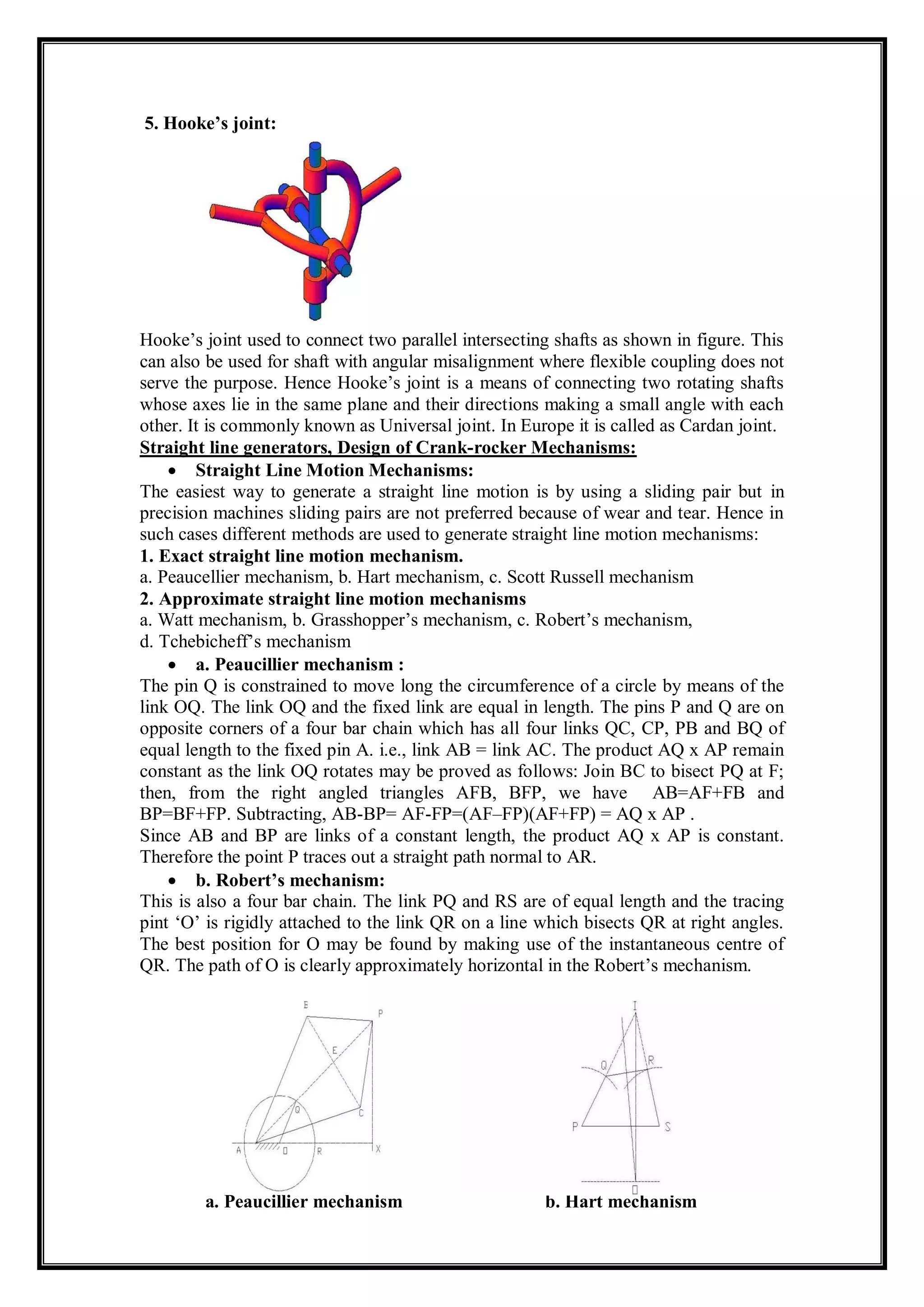 5. Hooke’s joint:
Hooke’s joint used to connect two parallel intersecting shafts as shown in figure. This
can also be used for shaft with angular misalignment where flexible coupling does not
serve the purpose. Hence Hooke’s joint is a means of connecting two rotating shafts
whose axes lie in the same plane and their directions making a small angle with each
other. It is commonly known as Universal joint. In Europe it is called as Cardan joint.
Straight line generators, Design of Crank-rocker Mechanisms:
 Straight Line Motion Mechanisms:
The easiest way to generate a straight line motion is by using a sliding pair but in
precision machines sliding pairs are not preferred because of wear and tear. Hence in
such cases different methods are used to generate straight line motion mechanisms:
1. Exact straight line motion mechanism.
a. Peaucellier mechanism, b. Hart mechanism, c. Scott Russell mechanism
2. Approximate straight line motion mechanisms
a. Watt mechanism, b. Grasshopper’s mechanism, c. Robert’s mechanism,
d. Tchebicheff’s mechanism
 a. Peaucillier mechanism :
The pin Q is constrained to move long the circumference of a circle by means of the
link OQ. The link OQ and the fixed link are equal in length. The pins P and Q are on
opposite corners of a four bar chain which has all four links QC, CP, PB and BQ of
equal length to the fixed pin A. i.e., link AB = link AC. The product AQ x AP remain
constant as the link OQ rotates may be proved as follows: Join BC to bisect PQ at F;
then, from the right angled triangles AFB, BFP, we have AB=AF+FB and
BP=BF+FP. Subtracting, AB-BP= AF-FP=(AF–FP)(AF+FP) = AQ x AP .
Since AB and BP are links of a constant length, the product AQ x AP is constant.
Therefore the point P traces out a straight path normal to AR.
 b. Robert’s mechanism:
This is also a four bar chain. The link PQ and RS are of equal length and the tracing
pint ‘O’ is rigidly attached to the link QR on a line which bisects QR at right angles.
The best position for O may be found by making use of the instantaneous centre of
QR. The path of O is clearly approximately horizontal in the Robert’s mechanism.
b. Hart mechanism
a. Peaucillier mechanism b. Hart mechanism
 