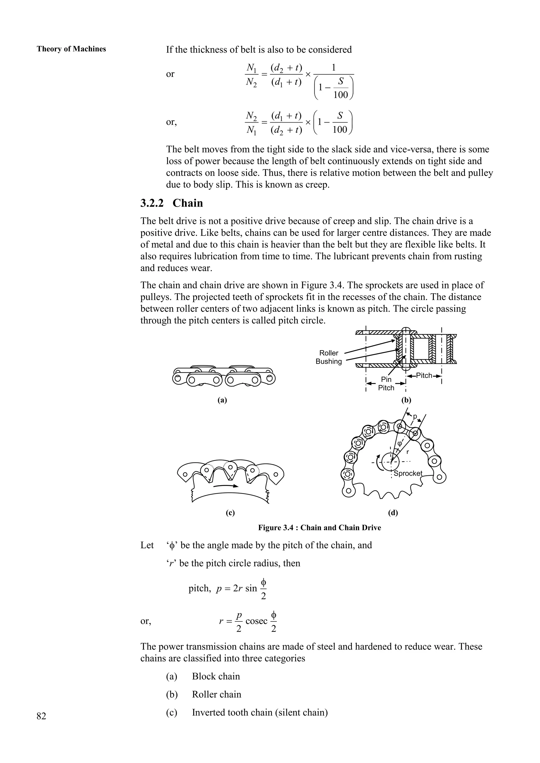 82
Theory of Machines If the thickness of belt is also to be considered
or 1 2
2 1
( ) 1
( )
1
100
N d t
S
N d t

 
  

 
 
or, 2 1
1 2
( )
1
( ) 100
N d t S
N d t
  
  
 
  
The belt moves from the tight side to the slack side and vice-versa, there is some
loss of power because the length of belt continuously extends on tight side and
contracts on loose side. Thus, there is relative motion between the belt and pulley
due to body slip. This is known as creep.
3.2.2 Chain
The belt drive is not a positive drive because of creep and slip. The chain drive is a
positive drive. Like belts, chains can be used for larger centre distances. They are made
of metal and due to this chain is heavier than the belt but they are flexible like belts. It
also requires lubrication from time to time. The lubricant prevents chain from rusting
and reduces wear.
The chain and chain drive are shown in Figure 3.4. The sprockets are used in place of
pulleys. The projected teeth of sprockets fit in the recesses of the chain. The distance
between roller centers of two adjacent links is known as pitch. The circle passing
through the pitch centers is called pitch circle.
(a) (b)
(c) (d)
Figure 3.4 : Chain and Chain Drive
Let ‘’ be the angle made by the pitch of the chain, and
‘r’ be the pitch circle radius, then
pitch, 2 sin
2
p r


or, cosec
2 2
p
r


The power transmission chains are made of steel and hardened to reduce wear. These
chains are classified into three categories
(a) Block chain
(b) Roller chain
(c) Inverted tooth chain (silent chain)
Pin
Pitch
Pitch
Roller
Bushing
Sprocket
r
φ
p
 